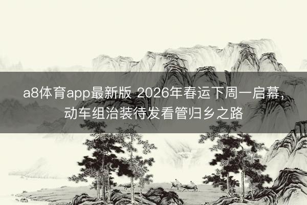 a8体育app最新版 2026年春运下周一启幕，动车组治装待发看管归乡之路