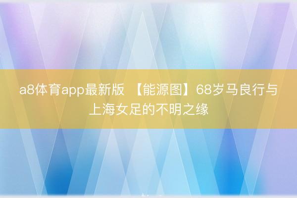 a8体育app最新版 【能源图】68岁马良行与上海女足的不明之缘