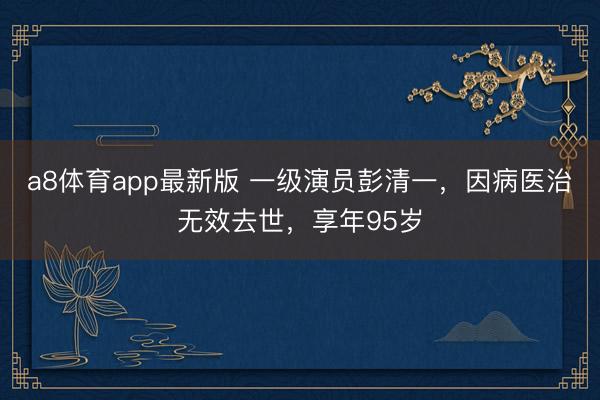 a8体育app最新版 一级演员彭清一，因病医治无效去世，享年95岁