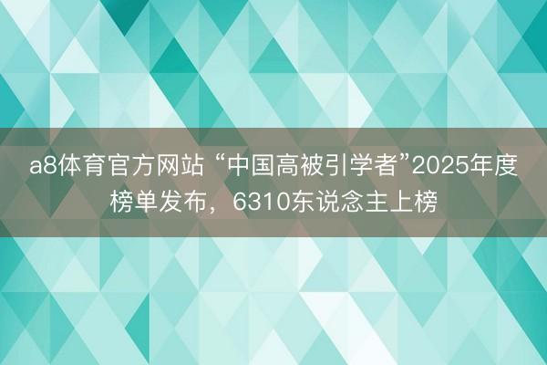 a8体育官方网站 “中国高被引学者”2025年度榜单发布，6310东说念主上榜