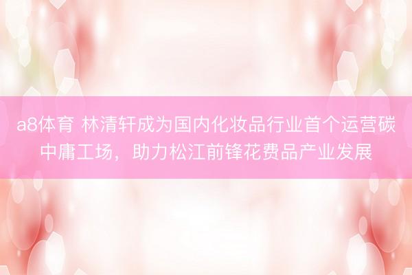 a8体育 林清轩成为国内化妆品行业首个运营碳中庸工场，助力松江前锋花费品产业发展