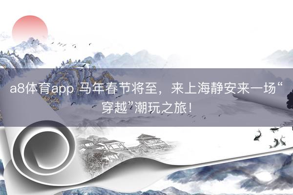 a8体育app 马年春节将至，来上海静安来一场“穿越”潮玩之旅！