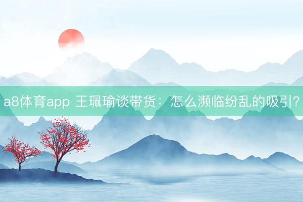 a8体育app 王珮瑜谈带货：怎么濒临纷乱的吸引？