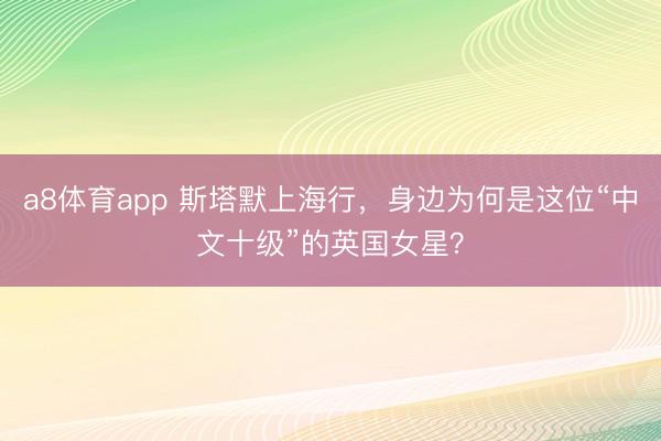 a8体育app 斯塔默上海行，身边为何是这位“中文十级”的英国女星？