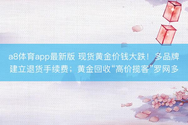 a8体育app最新版 现货黄金价钱大跌！多品牌建立退货手续费；黄金回收“高价揽客”罗网多