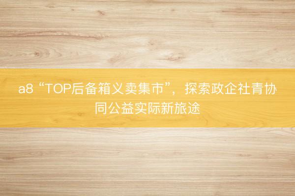 a8 “TOP后备箱义卖集市”，探索政企社青协同公益实际新旅途