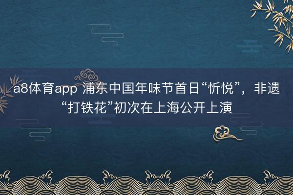 a8体育app 浦东中国年味节首日“忻悦”，非遗“打铁花”初次在上海公开上演