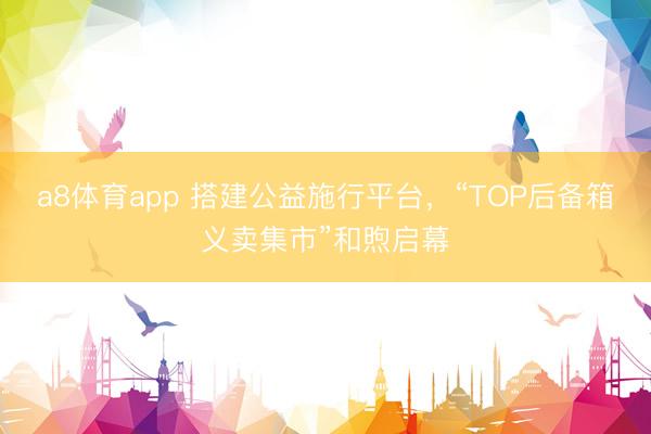 a8体育app 搭建公益施行平台，“TOP后备箱义卖集市”和煦启幕