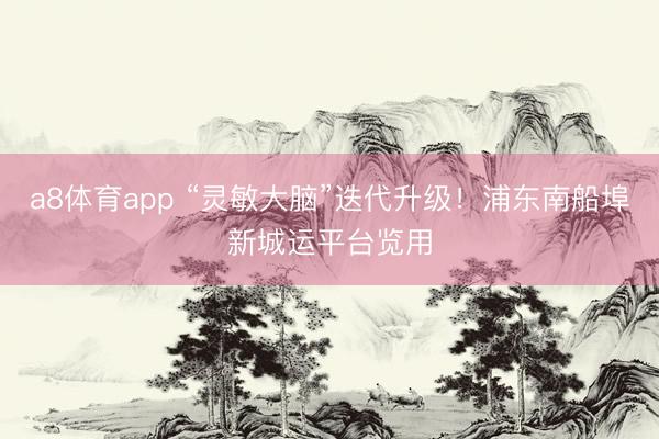 a8体育app “灵敏大脑”迭代升级！浦东南船埠新城运平台览用
