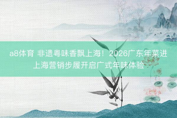 a8体育 非遗粤味香飘上海！2026广东年菜进上海营销步履开启广式年味体验