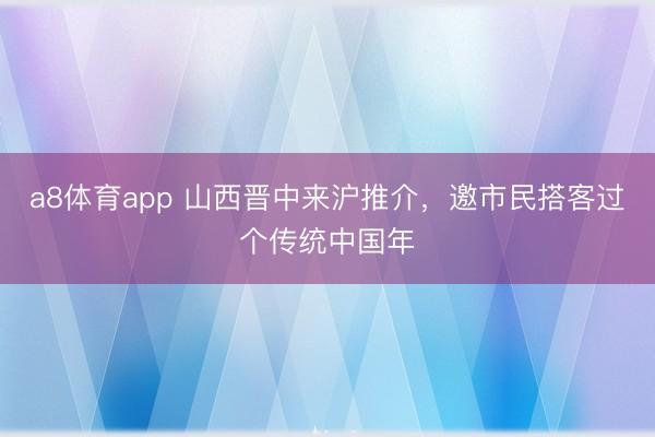 a8体育app 山西晋中来沪推介，邀市民搭客过个传统中国年