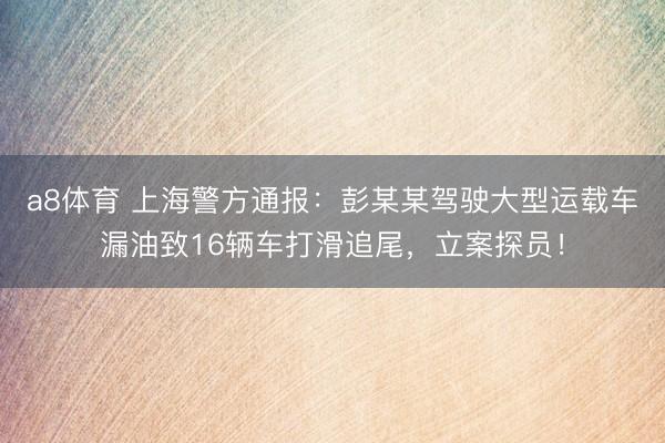 a8体育 上海警方通报：彭某某驾驶大型运载车漏油致16辆车打滑追尾，立案探员！