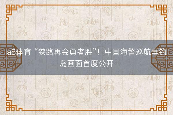 a8体育 “狭路再会勇者胜”！中国海警巡航垂钓岛画面首度公开