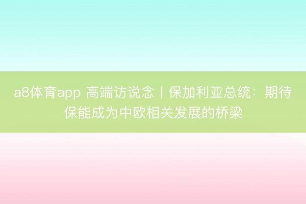 a8体育app 高端访说念丨保加利亚总统：期待保能成为中欧相关发展的桥梁