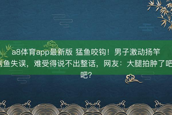 a8体育app最新版 猛鱼咬钩！男子激动扬竿刺鱼失误，难受得说不出整话，网友：大腿拍肿了吧？