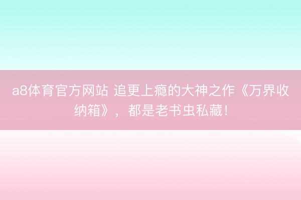 a8体育官方网站 追更上瘾的大神之作《万界收纳箱》，都是老书虫私藏！
