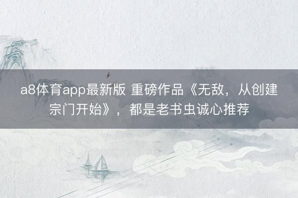 a8体育app最新版 重磅作品《无敌，从创建宗门开始》，都是老书虫诚心推荐