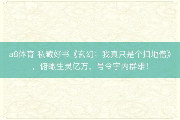 a8体育 私藏好书《玄幻：我真只是个扫地僧》，俯瞰生灵亿万，号令宇内群雄！