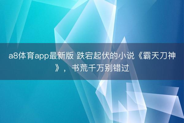 a8体育app最新版 跌宕起伏的小说《霸天刀神》，书荒千万别错过