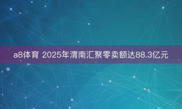 a8体育 2025年渭南汇聚零卖额达88.3亿元