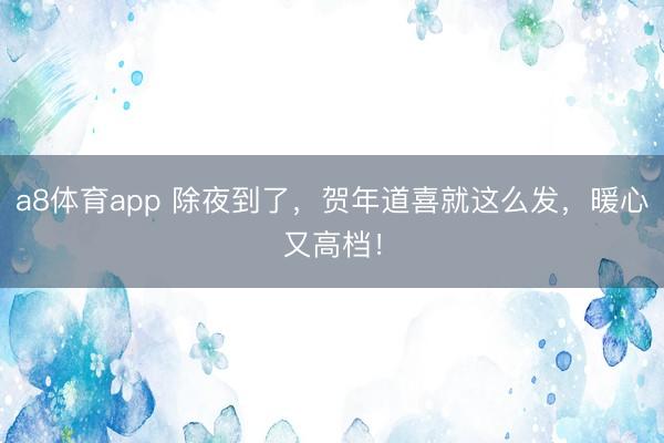 a8体育app 除夜到了，贺年道喜就这么发，暖心又高档！