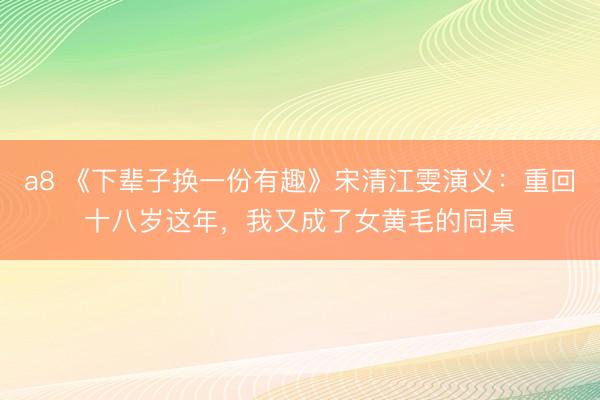 a8 《下辈子换一份有趣》宋清江雯演义：重回十八岁这年，我又成了女黄毛的同桌