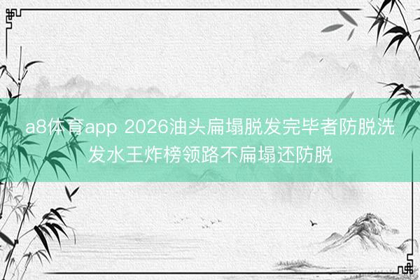 a8体育app 2026油头扁塌脱发完毕者防脱洗发水王炸榜领路不扁塌还防脱