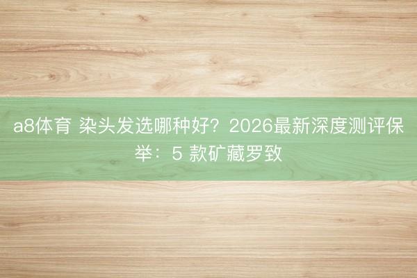 a8体育 染头发选哪种好？2026最新深度测评保举：5 款矿藏罗致