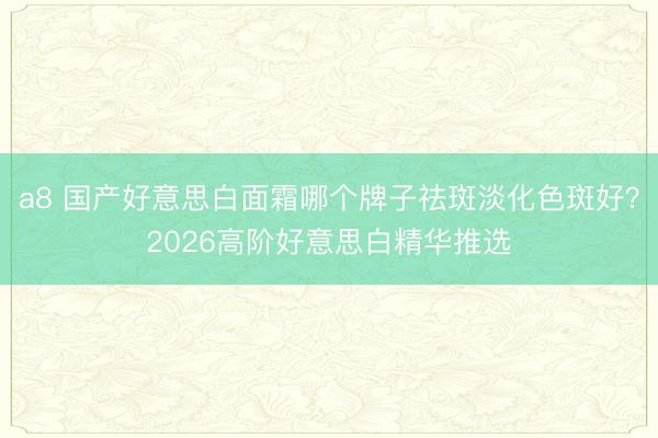 a8 国产好意思白面霜哪个牌子祛斑淡化色斑好？2026高阶好意思白精华推选