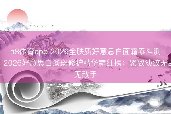 a8体育app 2026全肤质好意思白面霜泰斗测评:2026好意思白淡斑修护精华霜红榜:紧致淡纹无敌手