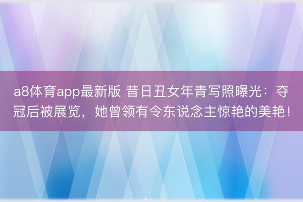 a8体育app最新版 昔日丑女年青写照曝光：夺冠后被展览，她曾领有令东说念主惊艳的美艳！