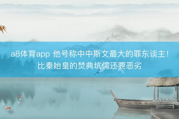 a8体育app 他号称中中斯文最大的罪东谈主！比秦始皇的焚典坑儒还要恶劣