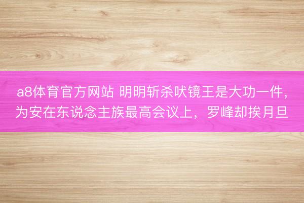 a8体育官方网站 明明斩杀吠镜王是大功一件，为安在东说念主族最高会议上，罗峰却挨月旦
