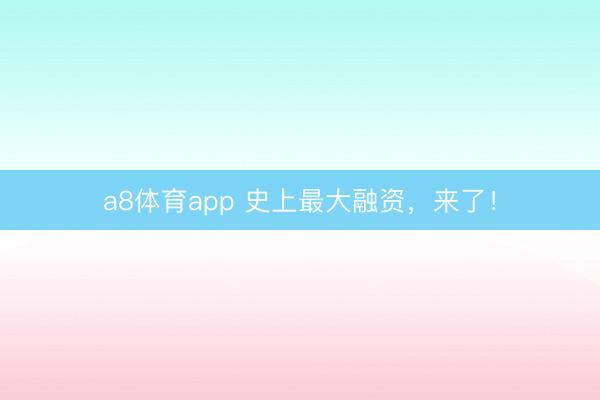 a8体育app 史上最大融资，来了！