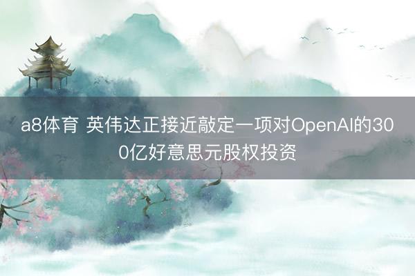a8体育 英伟达正接近敲定一项对OpenAI的300亿好意思元股权投资