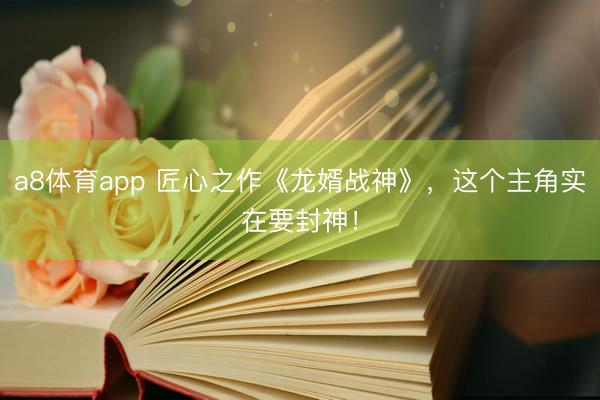 a8体育app 匠心之作《龙婿战神》，这个主角实在要封神！