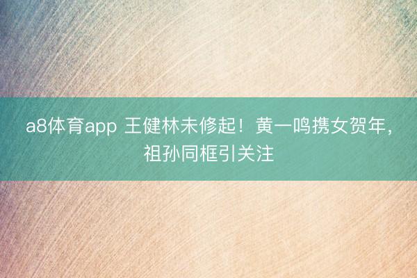 a8体育app 王健林未修起！黄一鸣携女贺年，祖孙同框引关注