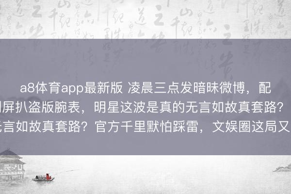 a8体育app最新版 凌晨三点发暗昧微博,配景乱得像后期糊,网友刷屏扒盗版腕表,明星这波是真的无言如故真套路?官方千里默怕踩雷,文娱圈这局又要翻车了