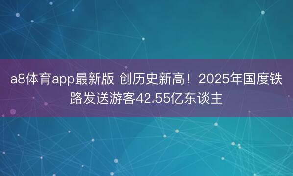 a8体育app最新版 创历史新高！2025年国度铁路发送游客42.55亿东谈主