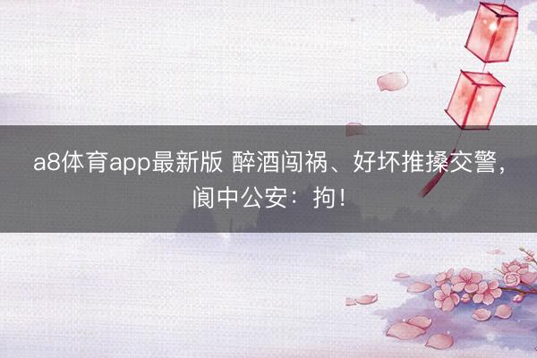 a8体育app最新版 醉酒闯祸、好坏推搡交警，阆中公安：拘！