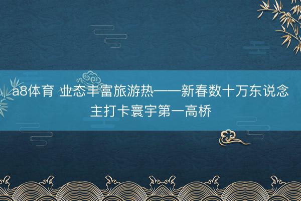 a8体育 业态丰富旅游热——新春数十万东说念主打卡寰宇第一高桥