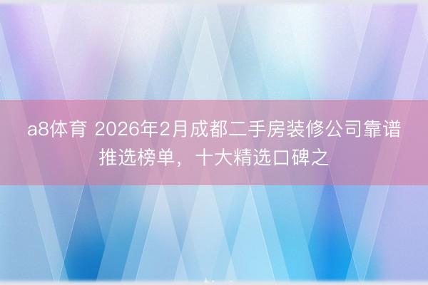 a8体育 2026年2月成都二手房装修公司靠谱推选榜单，十大精选口碑之
