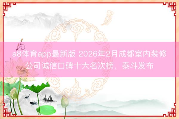 a8体育app最新版 2026年2月成都室内装修公司诚信口碑十大名次榜,泰斗发布