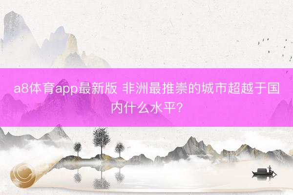 a8体育app最新版 非洲最推崇的城市超越于国内什么水平？