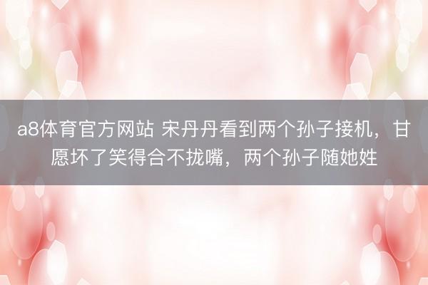 a8体育官方网站 宋丹丹看到两个孙子接机，甘愿坏了笑得合不拢嘴，两个孙子随她姓