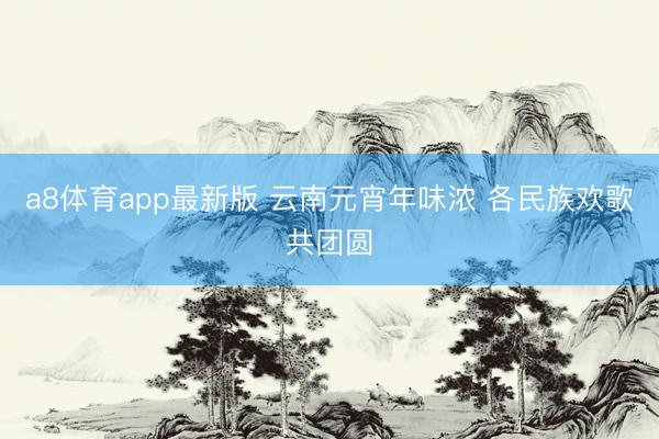 a8体育app最新版 云南元宵年味浓 各民族欢歌共团圆