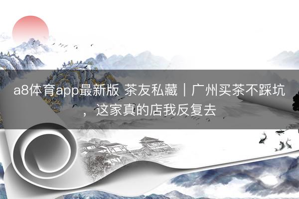 a8体育app最新版 茶友私藏｜广州买茶不踩坑，这家真的店我反复去