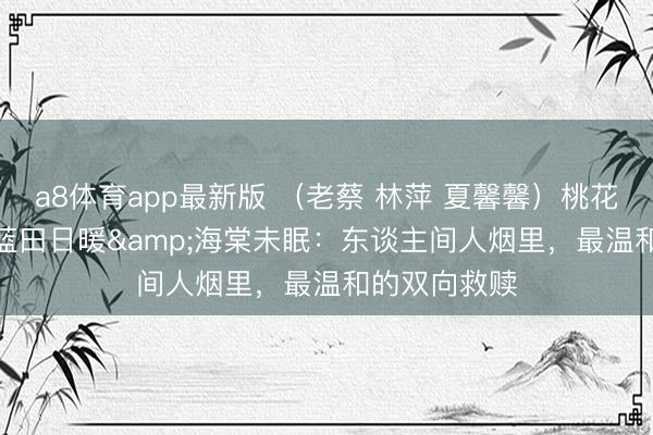 a8体育app最新版 （老蔡 林萍 夏馨馨）桃花渡舟&蓝田日暖&海棠未眠：东谈主间人烟里，最温和的双向救赎