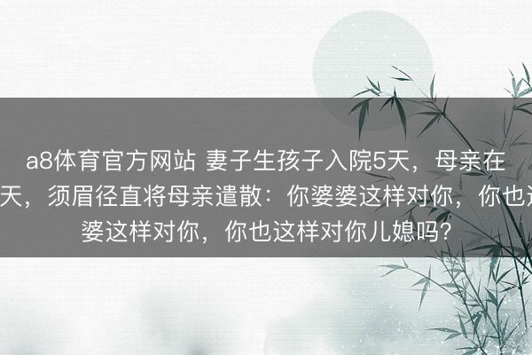 a8体育官方网站 妻子生孩子入院5天，母亲在病院陪护3天吵3天，须眉径直将母亲遣散：你婆婆这样对你，你也这样对你儿媳吗？