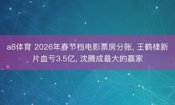 a8体育 2026年春节档电影票房分账， 王鹤棣新片血亏3.5亿， 沈腾成最大的赢家